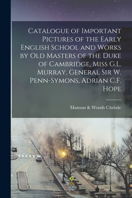 Catalogue of Important Pictures of the Early English School and Works by Old Masters of the Duke of Cambridge, Miss G.L. Murray, General Sir W. Penn-Symons, Adrian C.F. Hope