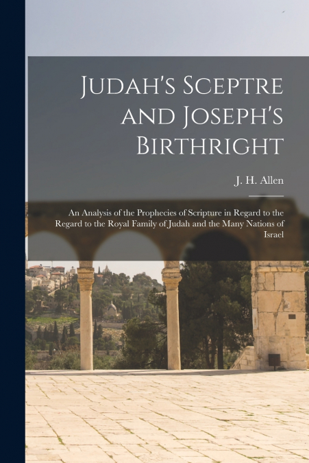 Judah’s Sceptre and Joseph’s Birthright; an Analysis of the Prophecies of Scripture in Regard to the Regard to the Royal Family of Judah and the Many Nations of Israel
