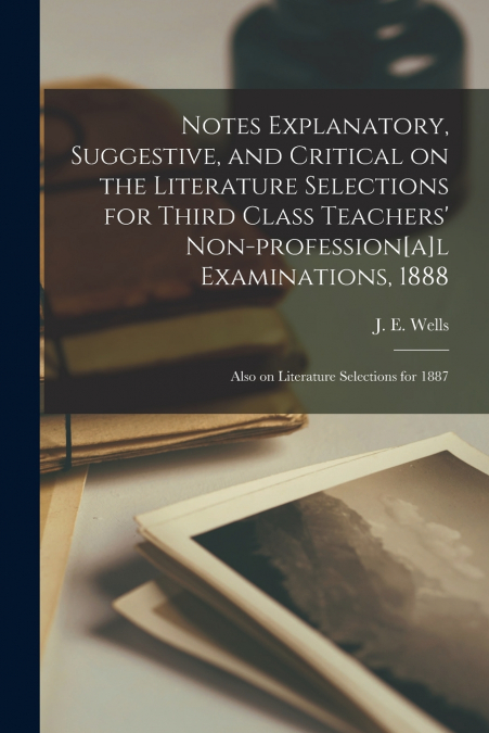 Notes Explanatory, Suggestive, and Critical on the Literature Selections for Third Class Teachers’ Non-profession[a]l Examinations, 1888 ; Also on Literature Selections for 1887 [microform]
