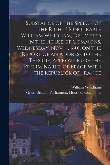 Substance of the Speech of the Right Honourable William Windham, Delivered in the House of Commons, Wednesday, Nov. 4, 1801 [microform], on the Report of an Address to the Throne, Approving of the Pre
