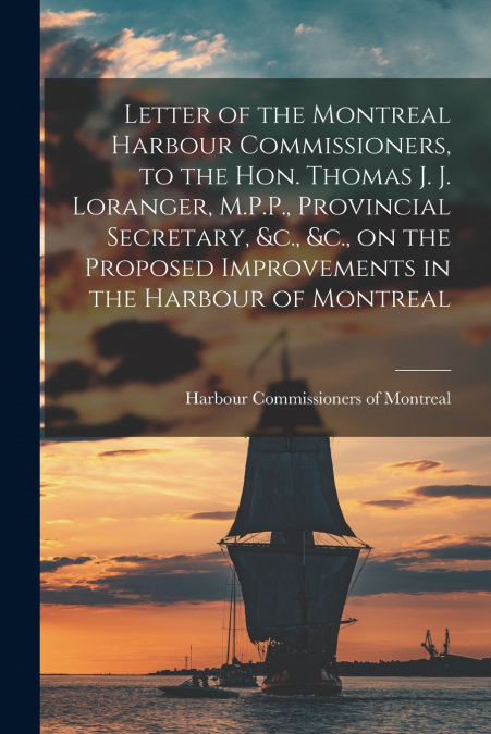 Letter of the Montreal Harbour Commissioners, to the Hon. Thomas J. J. Loranger, M.P.P., Provincial Secretary, &c., &c., on the Proposed Improvements in the Harbour of Montreal [microform]