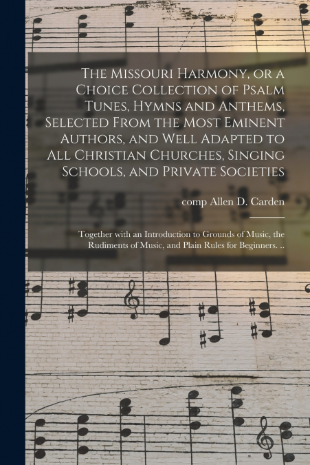 The Missouri Harmony, or a Choice Collection of Psalm Tunes, Hymns and Anthems, Selected From the Most Eminent Authors, and Well Adapted to All Christian Churches, Singing Schools, and Private Societi