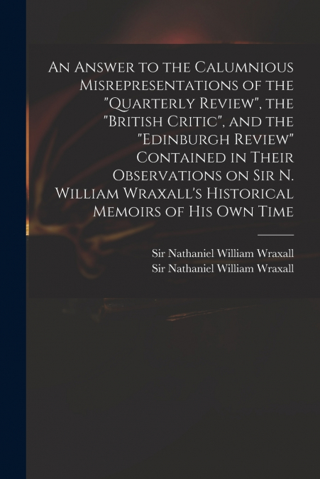An Answer to the Calumnious Misrepresentations of the 'Quarterly Review', the 'British Critic', and the 'Edinburgh Review' Contained in Their Observations on Sir N. William Wraxall’s Historical Memoir