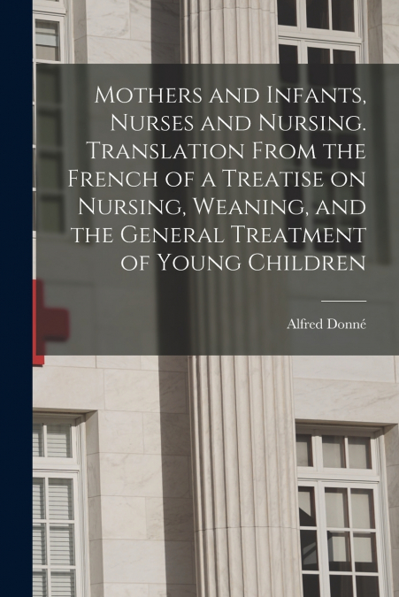 Mothers and Infants, Nurses and Nursing. Translation From the French of a Treatise on Nursing, Weaning, and the General Treatment of Young Children