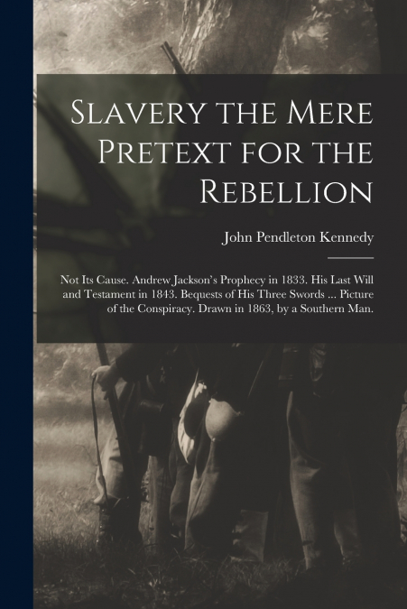 Slavery the Mere Pretext for the Rebellion; Not Its Cause. Andrew Jackson’s Prophecy in 1833. His Last Will and Testament in 1843. Bequests of His Three Swords ... Picture of the Conspiracy. Drawn in 