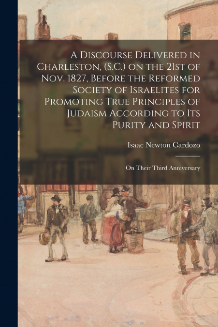 A Discourse Delivered in Charleston, (S.C.) on the 21st of Nov. 1827, Before the Reformed Society of Israelites for Promoting True Principles of Judaism According to Its Purity and Spirit