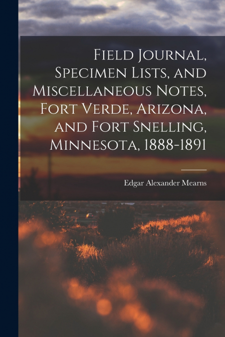 Field Journal, Specimen Lists, and Miscellaneous Notes, Fort Verde, Arizona, and Fort Snelling, Minnesota, 1888-1891