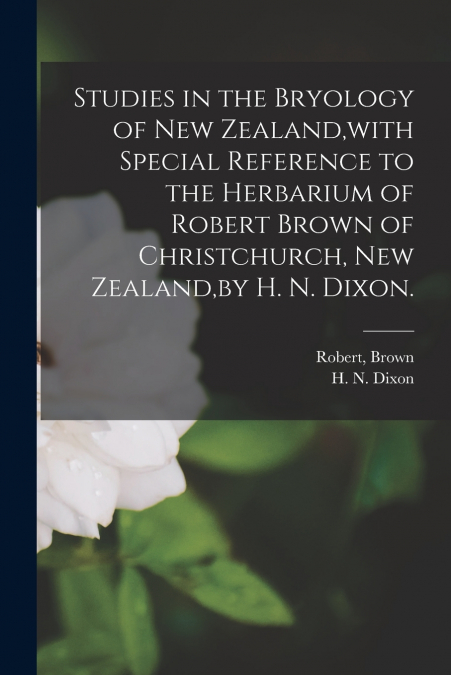 Studies in the Bryology of New Zealand,with Special Reference to the Herbarium of Robert Brown of Christchurch, New Zealand,by H. N. Dixon.