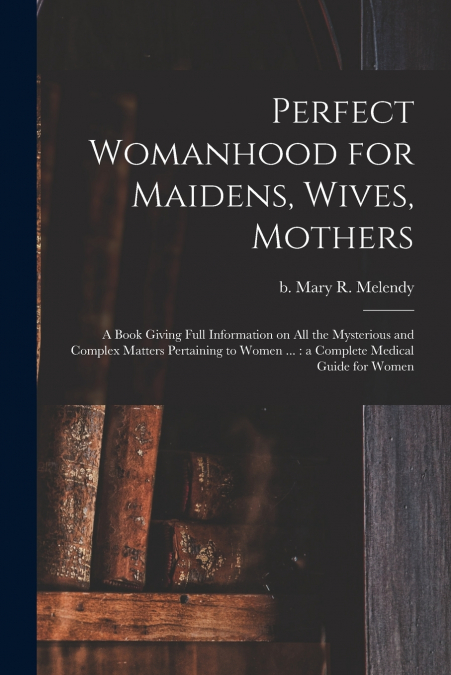 Perfect Womanhood for Maidens, Wives, Mothers [microform]