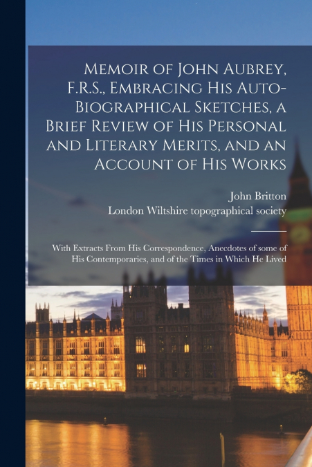 Memoir of John Aubrey, F.R.S., Embracing His Auto-biographical Sketches, a Brief Review of His Personal and Literary Merits, and an Account of His Works; With Extracts From His Correspondence, Anecdot