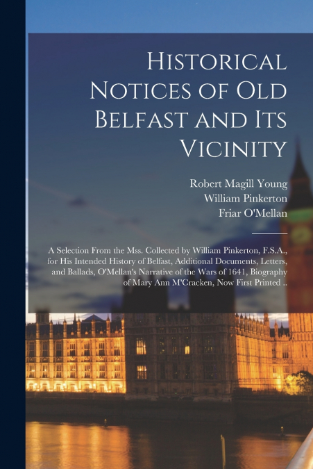 Historical Notices of Old Belfast and Its Vicinity; a Selection From the Mss. Collected by William Pinkerton, F.S.A., for His Intended History of Belfast, Additional Documents, Letters, and Ballads, O