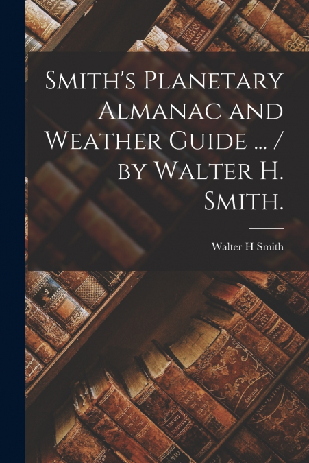 Smith’s Planetary Almanac and Weather Guide ... / by Walter H. Smith.