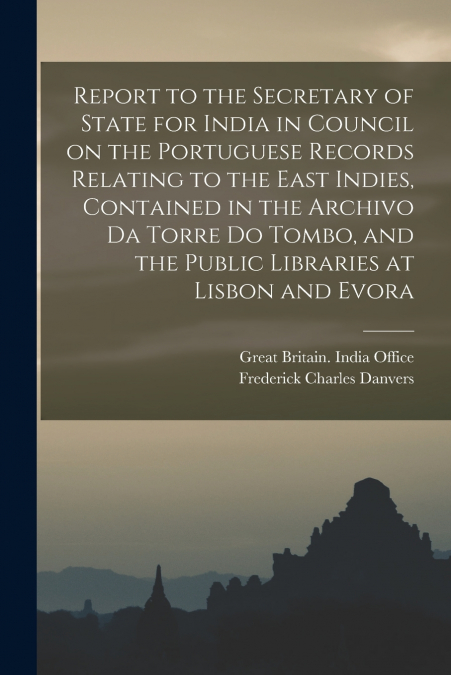 Report to the Secretary of State for India in Council on the Portuguese Records Relating to the East Indies, Contained in the Archivo Da Torre Do Tombo, and the Public Libraries at Lisbon and Evora