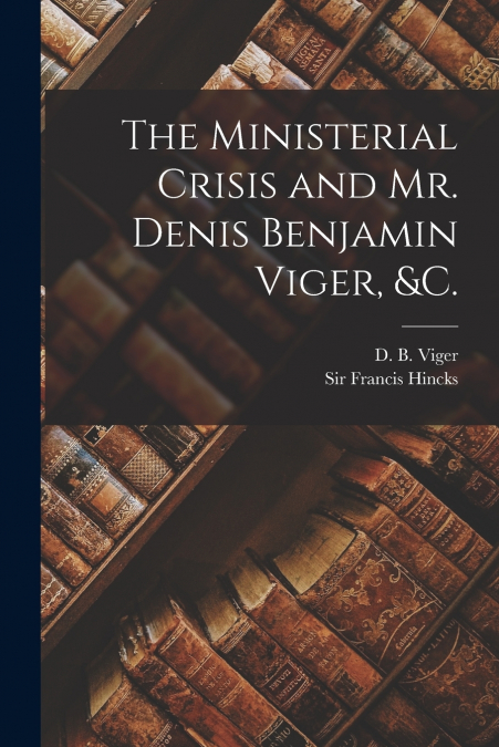 The Ministerial Crisis and Mr. Denis Benjamin Viger, &c. [microform]
