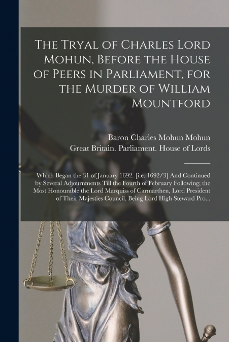 The Tryal of Charles Lord Mohun, Before the House of Peers in Parliament, for the Murder of William Mountford; Which Began the 31 of January 1692. [i.e. 1692/3] And Continued by Several Adjournments T