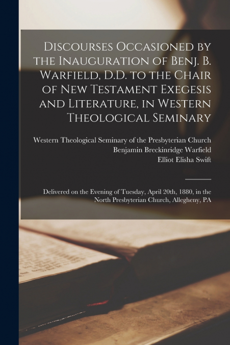 Discourses Occasioned by the Inauguration of Benj. B. Warfield, D.D. to the Chair of New Testament Exegesis and Literature, in Western Theological Seminary