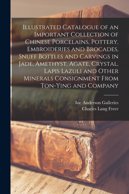 Illustrated Catalogue of an Important Collection of Chinese Porcelains, Pottery, Embroideries and Brocades, Snuff Bottles and Carvings in Jade, Amethyst, Agate, Crystal, Lapis Lazuli and Other Mineral