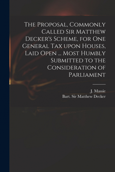 The Proposal, Commonly Called Sir Matthew Decker’s Scheme, for One General Tax Upon Houses, Laid Open ... Most Humbly Submitted to the Consideration of Parliament