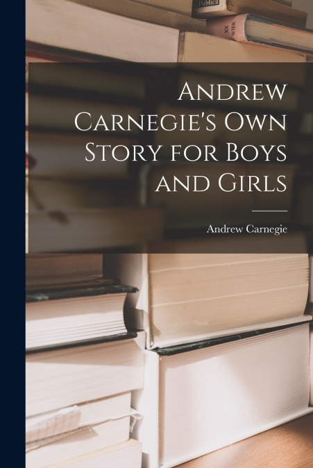 Andrew Carnegie’s Own Story for Boys and Girls