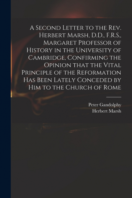 A Second Letter to the Rev. Herbert Marsh, D.D., F.R.S., Margaret Professor of History in the University of Cambridge, Confirming the Opinion That the Vital Principle of the Reformation Has Been Latel