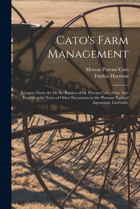 Cato’s Farm Management; Eclogues From the De Re Rustica of M. Porcius Cato, Done Into English, With Notes of Other Excursions in the Pleasant Paths of Agronomic Literature