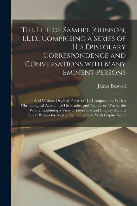 The Life of Samuel Johnson, LL.D., Comprising a Series of His Epistolary Correspondence and Conversations With Many Eminent Persons; and Various Original Pieces of His Composition. With a Chronologica