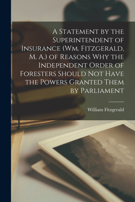A Statement by the Superintendent of Insurance (Wm. Fitzgerald, M. A.) of Reasons Why the Independent Order of Foresters Should Not Have the Powers Granted Them by Parliament [microform]