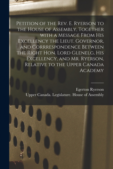 Petition of the Rev. E. Ryerson to the House of Assembly, Together With a Message From His Excellency the Lieut. Governor, and Corrrespondence Between the Right Hon. Lord Glenelg, His Excellency, and 