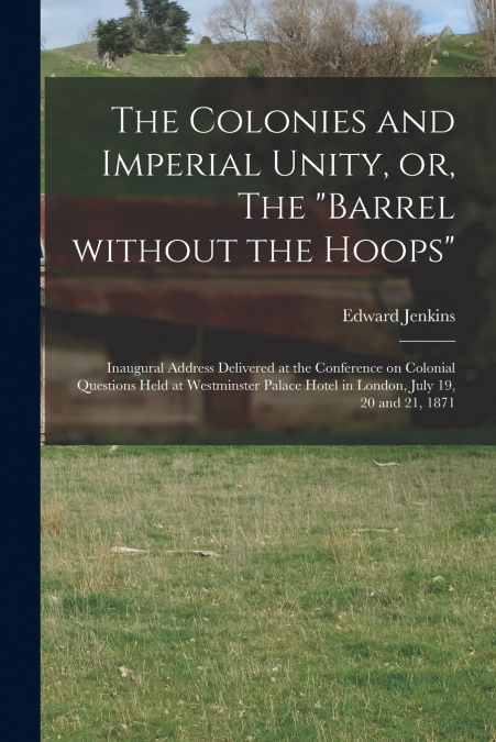 The Colonies and Imperial Unity, or, The 'Barrel Without the Hoops' [microform]