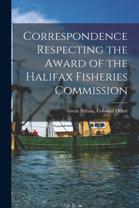 Correspondence Respecting the Award of the Halifax Fisheries Commission [microform]