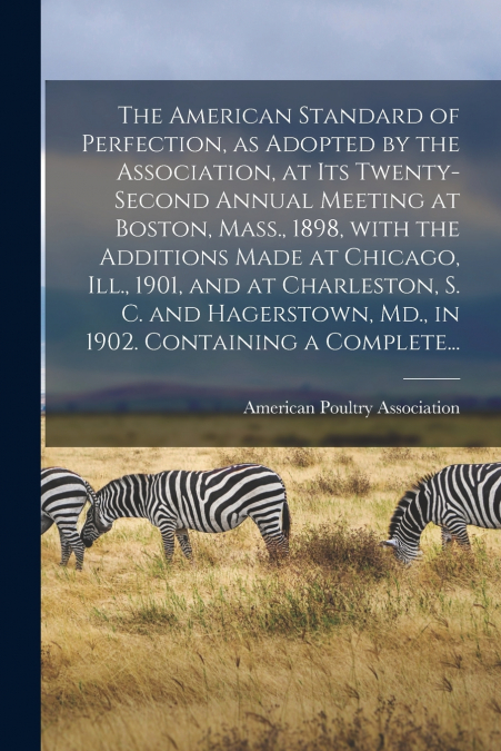 The American Standard of Perfection, as Adopted by the Association, at Its Twenty-second Annual Meeting at Boston, Mass., 1898, With the Additions Made at Chicago, Ill., 1901, and at Charleston, S. C.