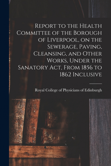 Report to the Health Committee of the Borough of Liverpool, on the Sewerage, Paving, Cleansing, and Other Works, Under the Sanatory Act, From 1856 to 1862 Inclusive