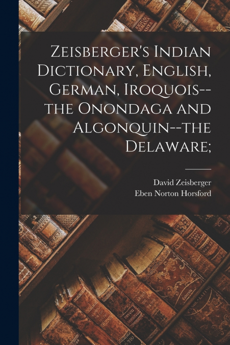 Zeisberger’s Indian Dictionary, English, German, Iroquois--the Onondaga and Algonquin--the Delaware;