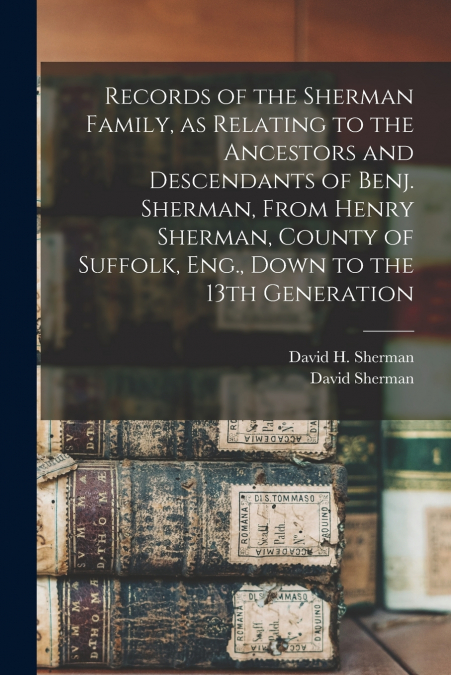 Records of the Sherman Family, as Relating to the Ancestors and Descendants of Benj. Sherman, From Henry Sherman, County of Suffolk, Eng., Down to the 13th Generation