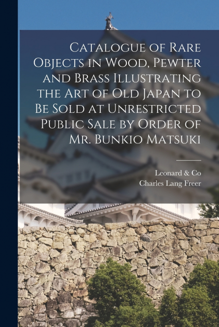 Catalogue of Rare Objects in Wood, Pewter and Brass Illustrating the Art of Old Japan to Be Sold at Unrestricted Public Sale by Order of Mr. Bunkio Matsuki