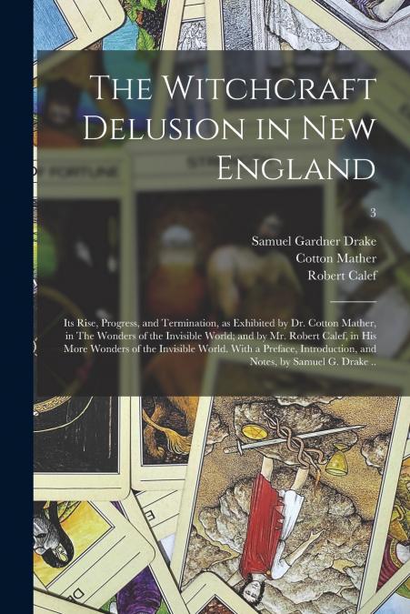 The Witchcraft Delusion in New England; Its Rise, Progress, and Termination, as Exhibited by Dr. Cotton Mather, in The Wonders of the Invisible World; and by Mr. Robert Calef, in His More Wonders of t