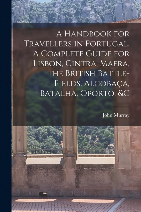 A Handbook for Travellers in Portugal. A Complete Guide for Lisbon, Cintra, Mafra, the British Battle-fields, Alcobaça, Batalha, Oporto, &c