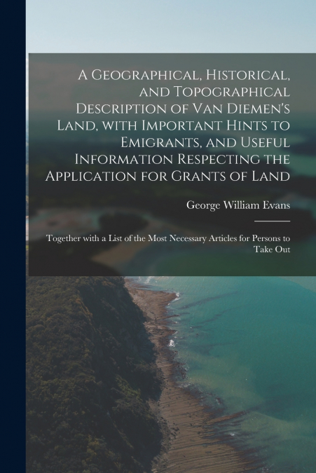A Geographical, Historical, and Topographical Description of Van Diemen’s Land, With Important Hints to Emigrants, and Useful Information Respecting the Application for Grants of Land; Together With a
