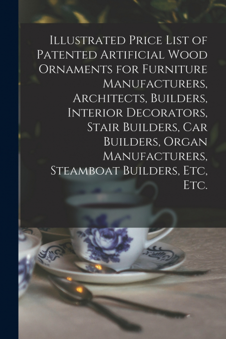 Illustrated Price List of Patented Artificial Wood Ornaments for Furniture Manufacturers, Architects, Builders, Interior Decorators, Stair Builders, Car Builders, Organ Manufacturers, Steamboat Builde