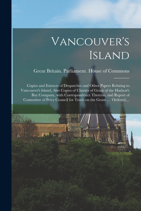 Vancouver’s Island; Copies and Extracts of Despatches and Other Papers Relating to Vancouver’s Island; Also Copies of Charter of Grant of the Hudson’s Bay Company, With Correspondence Thereon, and Rep