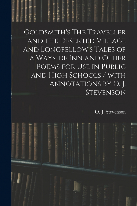 Goldsmith’s The Traveller and the Deserted Village and Longfellow’s Tales of a Wayside Inn and Other Poems for Use in Public and High Schools / With Annotations by O. J. Stevenson