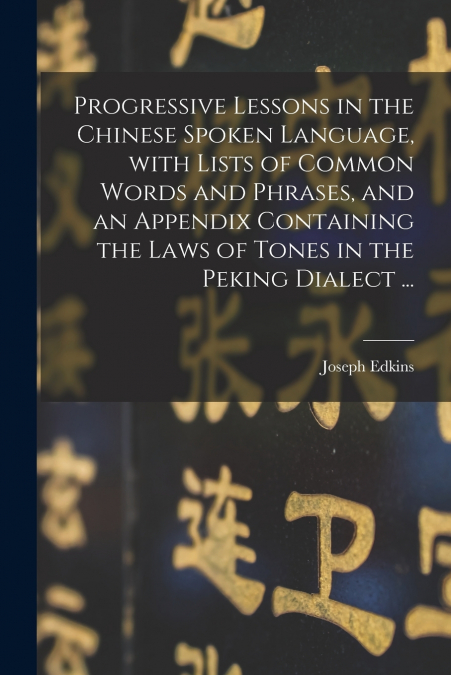 Progressive Lessons in the Chinese Spoken Language, With Lists of Common Words and Phrases, and an Appendix Containing the Laws of Tones in the Peking Dialect ...