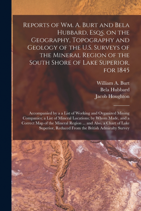 Reports of Wm. A. Burt and Bela Hubbard, Esqs. on the Geography, Topography and Geology of the U.S. Surveys of the Mineral Region of the South Shore of Lake Superior, for 1845 [microform]
