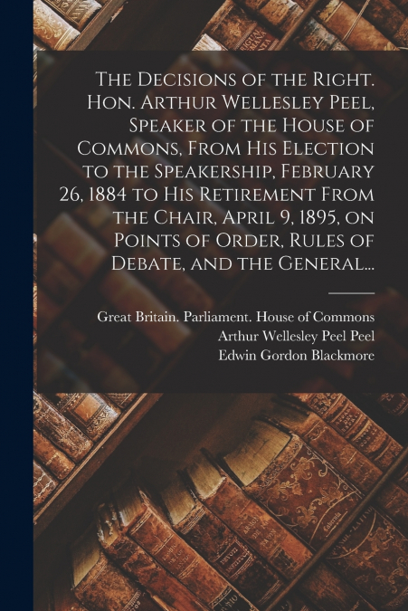 The Decisions of the Right. Hon. Arthur Wellesley Peel, Speaker of the House of Commons, From His Election to the Speakership, February 26, 1884 to His Retirement From the Chair, April 9, 1895, on Poi