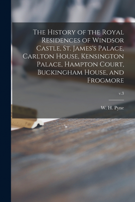 The History of the Royal Residences of Windsor Castle, St. James’s Palace, Carlton House, Kensington Palace, Hampton Court, Buckingham House, and Frogmore; v.3