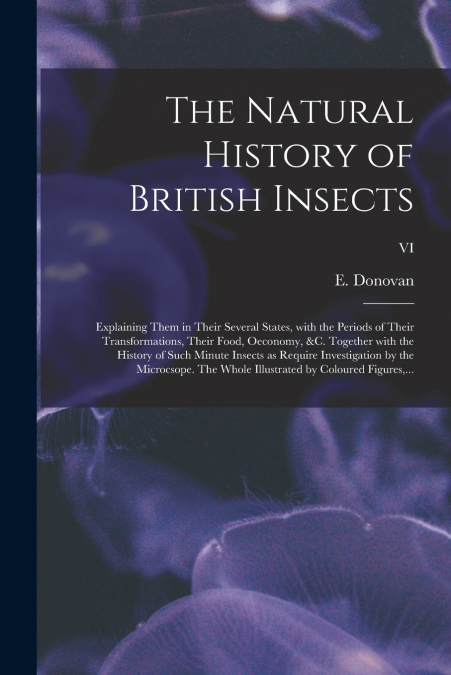 The Natural History of British Insects; Explaining Them in Their Several States, With the Periods of Their Transformations, Their Food, Oeconomy, &c. Together With the History of Such Minute Insects a