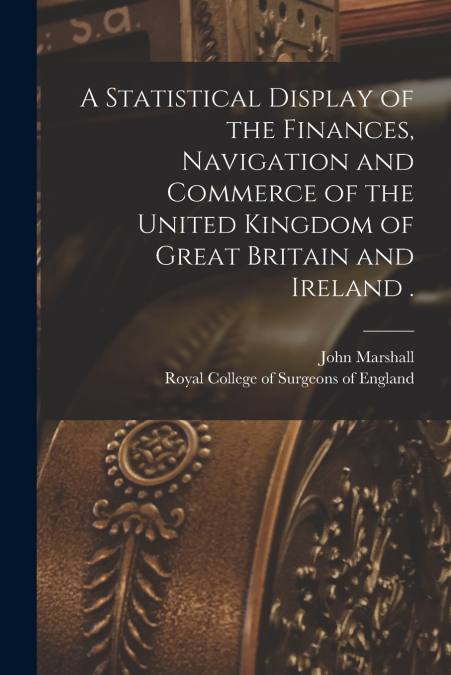 A Statistical Display of the Finances, Navigation and Commerce of the United Kingdom of Great Britain and Ireland .