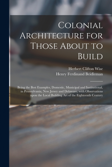 Colonial Architecture for Those About to Build; Being the Best Examples, Domestic, Municipal and Institutional, in Pennsylvania, New Jersey and Delaware, With Observations Upon the Local Building Art 