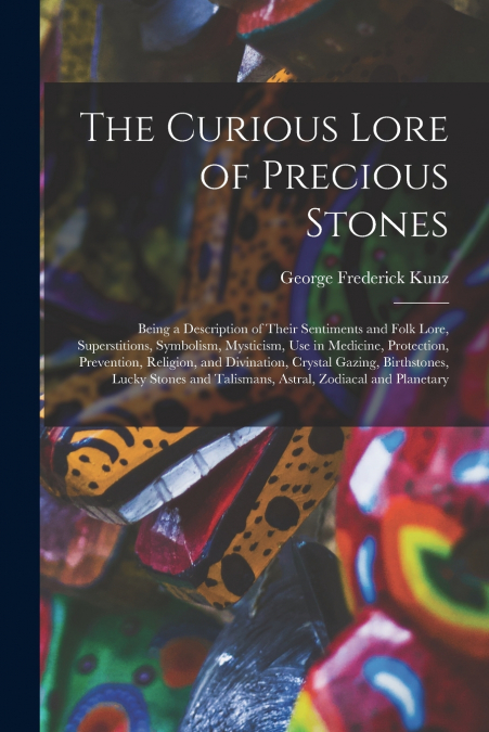 The Curious Lore of Precious Stones; Being a Description of Their Sentiments and Folk Lore, Superstitions, Symbolism, Mysticism, Use in Medicine, Protection, Prevention, Religion, and Divination, Crys