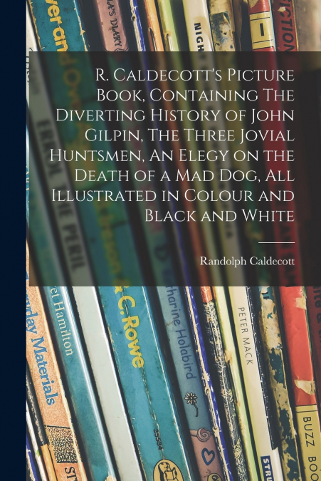 R. Caldecott’s Picture Book, Containing The Diverting History of John Gilpin, The Three Jovial Huntsmen, An Elegy on the Death of a Mad Dog, All Illustrated in Colour and Black and White